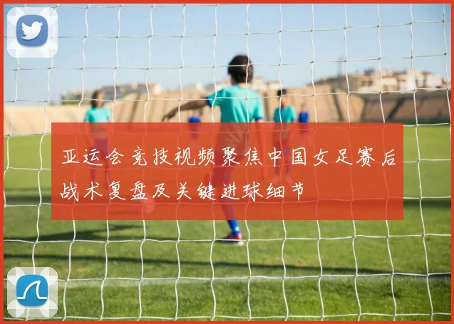 亚运会竞技视频聚焦中国女足赛后战术复盘及关键进球细节
