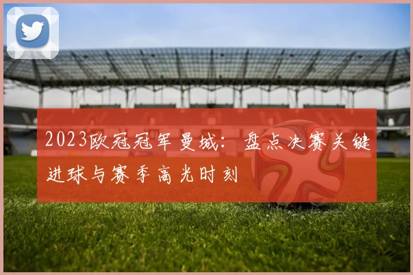 2023欧冠冠军曼城：盘点决赛关键进球与赛季高光时刻