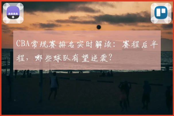 CBA常规赛排名实时解读:赛程后半程,哪些球队有望逆袭?