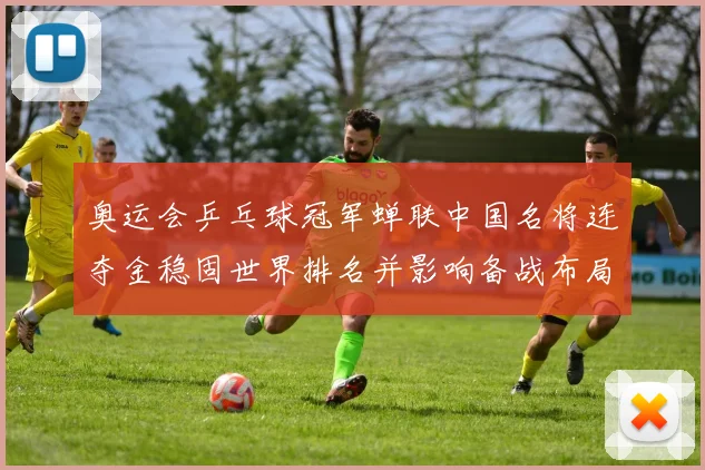 奥运会乒乓球冠军蝉联中国名将连夺金稳固世界排名并影响备战布局