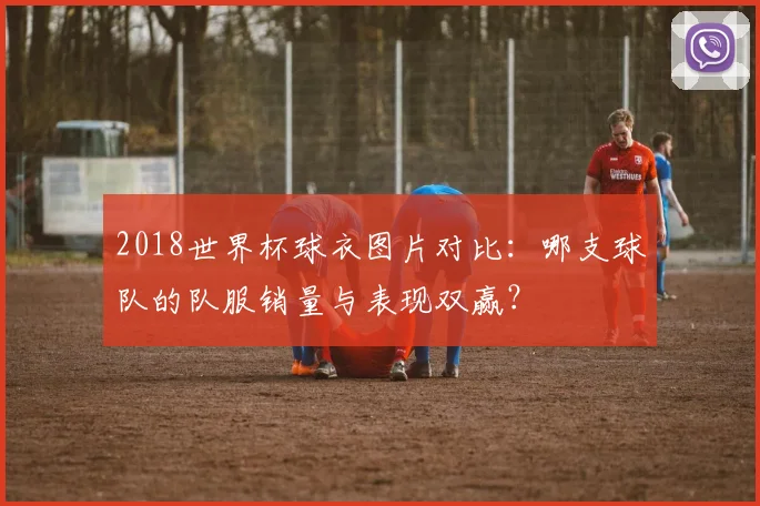 2018世界杯球衣图片对比：哪支球队的队服销量与表现双赢？