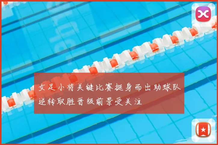 女足小将关键比赛挺身而出助球队逆转取胜晋级前景受关注