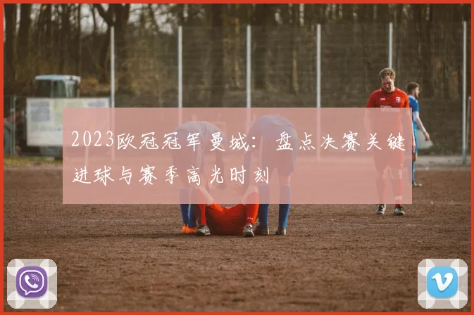 2023欧冠冠军曼城：盘点决赛关键进球与赛季高光时刻
