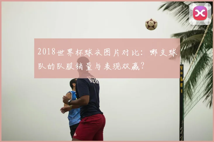 2018世界杯球衣图片对比：哪支球队的队服销量与表现双赢？