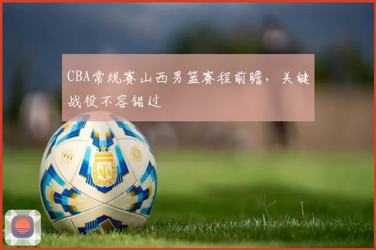 CBA常规赛山西男篮赛程前瞻,关键战役不容错过