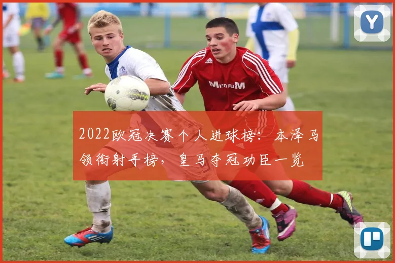 2022欧冠决赛个人进球榜：本泽马领衔射手榜，皇马夺冠功臣一览